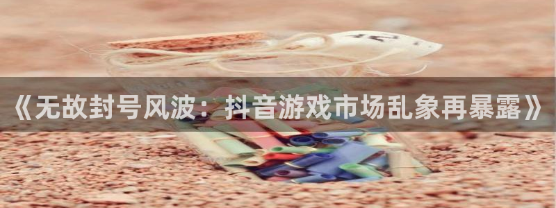 db电竞电商怎么样：《无故封号风波：抖音游戏市场乱象再暴露》