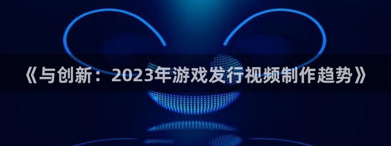 db电竞官网注册登录：《与创新：2023年游戏发行视频制作趋势》