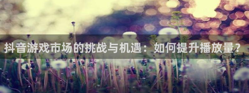 db电竞官网平台怎么样可靠吗：抖音游戏市场的挑战与机遇：如何提升播放量？